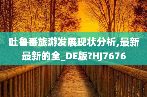 吐鲁番旅游发展现状分析,最新最新的全_DE版?HJ7676