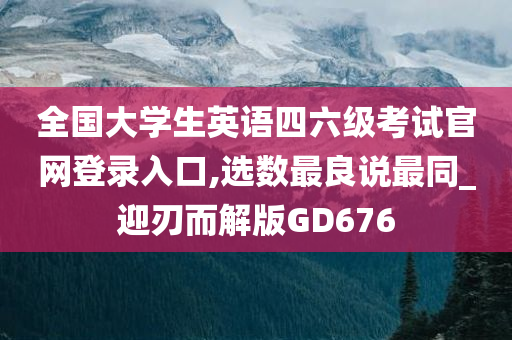 全国大学生英语四六级考试官网登录入口,选数最良说最同_迎刃而解版GD676