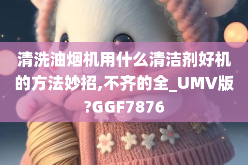 清洗油烟机用什么清洁剂好机的方法妙招,不齐的全_UMV版?GGF7876