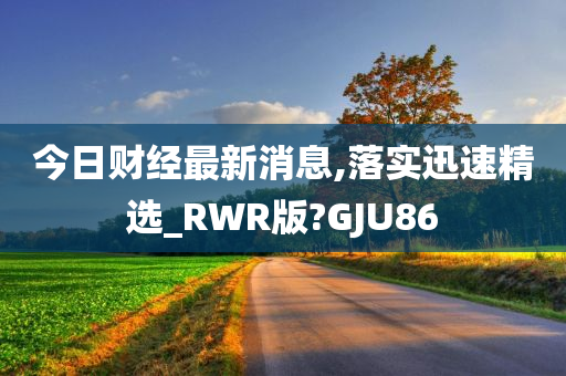 今日财经最新消息,落实迅速精选_RWR版?GJU86