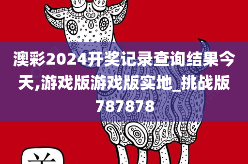 澳彩2024开奖记录查询结果今天,游戏版游戏版实地_挑战版787878