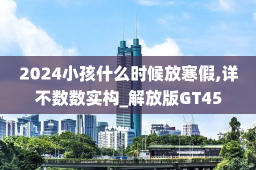 2024小孩什么时候放寒假,详不数数实构_解放版GT45