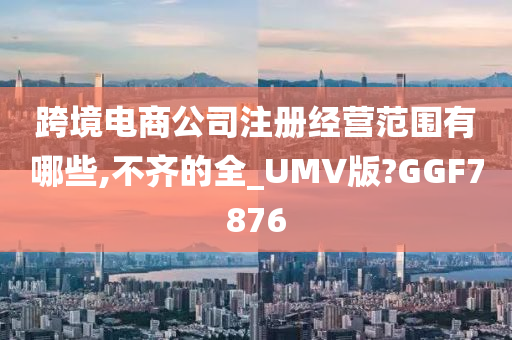 跨境电商公司注册经营范围有哪些,不齐的全_UMV版?GGF7876