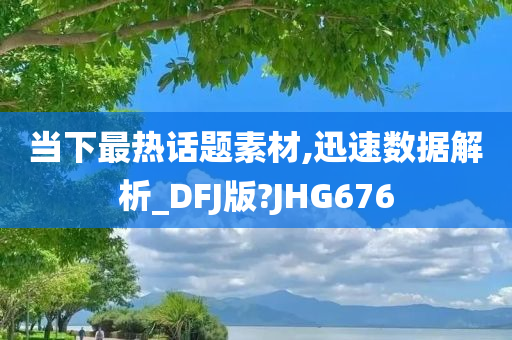 当下最热话题素材,迅速数据解析_DFJ版?JHG676