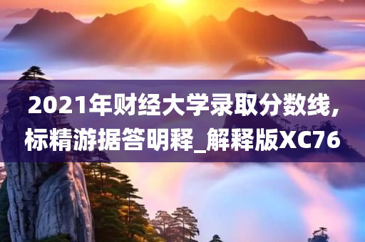 2021年财经大学录取分数线,标精游据答明释_解释版XC76