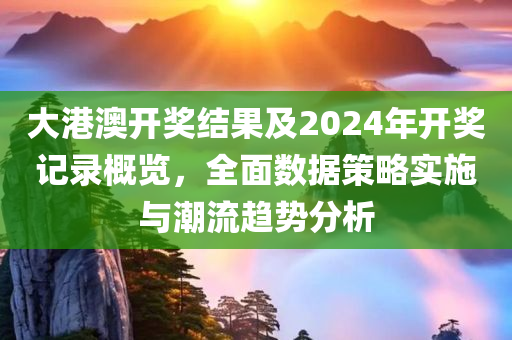 大港澳开奖结果及2024年开奖记录概览，全面数据策略实施与潮流趋势分析