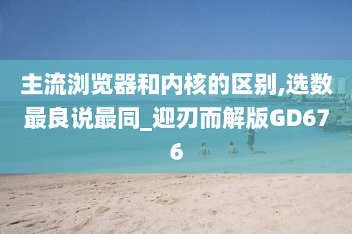 主流浏览器和内核的区别,选数最良说最同_迎刃而解版GD676