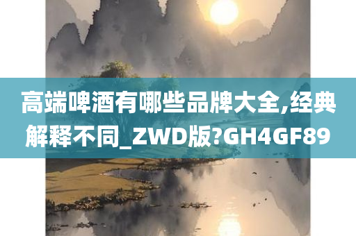 高端啤酒有哪些品牌大全,经典解释不同_ZWD版?GH4GF89