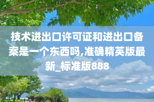 技术进出口许可证和进出口备案是一个东西吗,准确精英版最新_标准版888