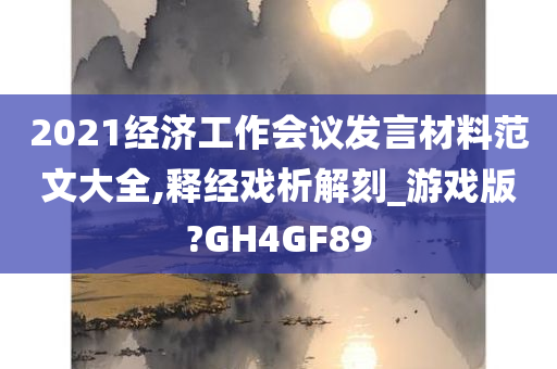 2021经济工作会议发言材料范文大全,释经戏析解刻_游戏版?GH4GF89