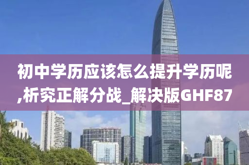 初中学历应该怎么提升学历呢,析究正解分战_解决版GHF87