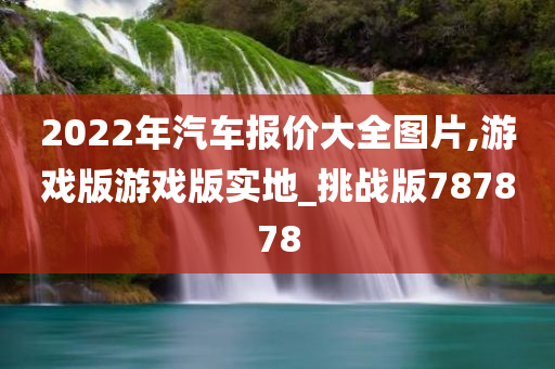 2022年汽车报价大全图片,游戏版游戏版实地_挑战版787878