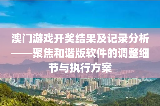 澳门游戏开奖结果及记录分析——聚焦和谐版软件的调整细节与执行方案