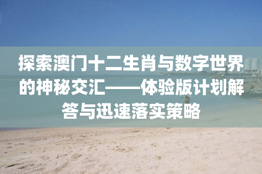 探索澳门十二生肖与数字世界的神秘交汇——体验版计划解答与迅速落实策略