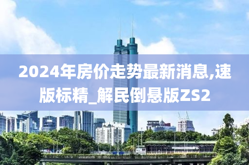 2024年房价走势最新消息,速版标精_解民倒悬版ZS2