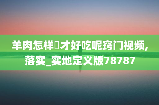 羊肉怎样炆才好吃呢窍门视频,落实_实地定义版78787