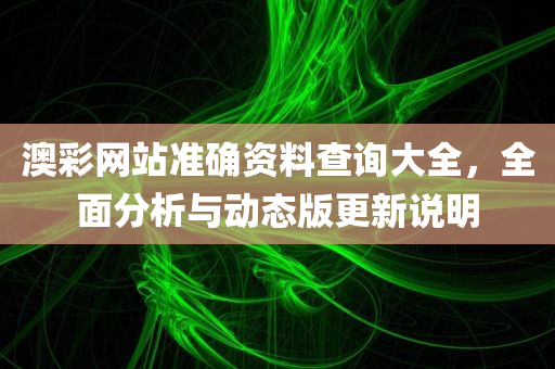 澳彩网站准确资料查询大全，全面分析与动态版更新说明