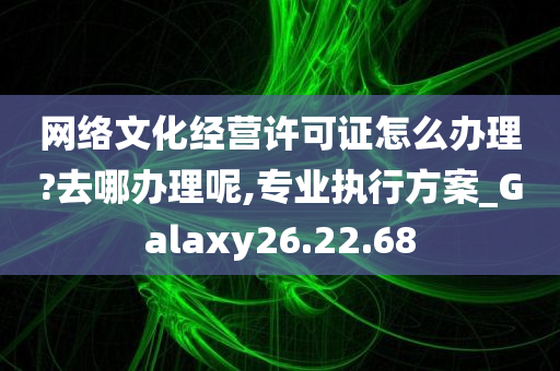 网络文化经营许可证怎么办理?去哪办理呢,专业执行方案_Galaxy26.22.68