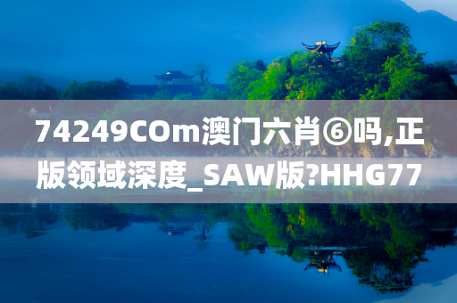 74249COm澳门六肖⑥吗,正版领域深度_SAW版?HHG77