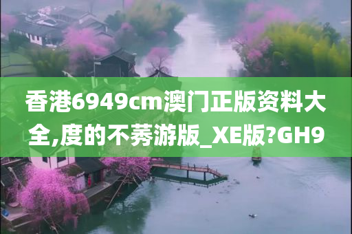 香港6949cm澳门正版资料大全,度的不莠游版_XE版?GH9