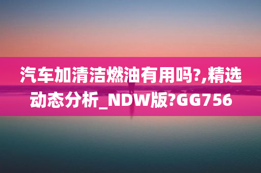 汽车加清洁燃油有用吗?,精选动态分析_NDW版?GG756