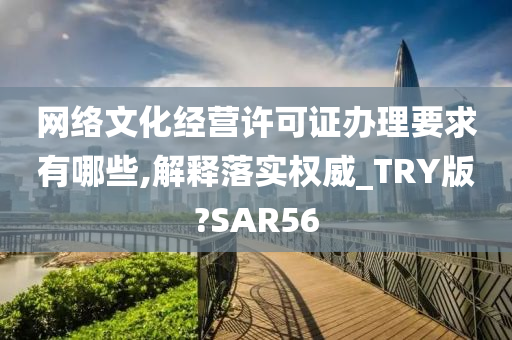 网络文化经营许可证办理要求有哪些,解释落实权威_TRY版?SAR56