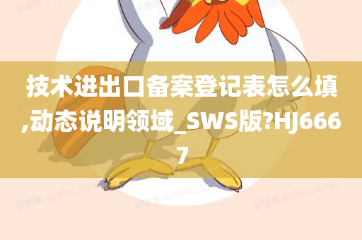 技术进出口备案登记表怎么填,动态说明领域_SWS版?HJ6667