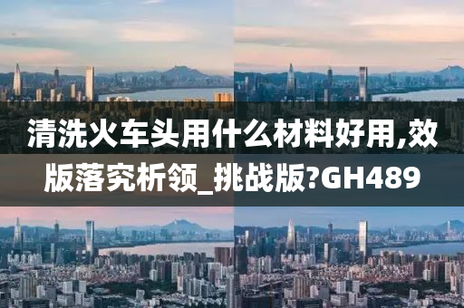 清洗火车头用什么材料好用,效版落究析领_挑战版?GH489