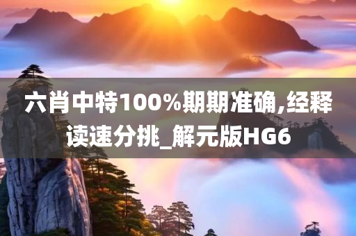 六肖中特100%期期准确,经释读速分挑_解元版HG6