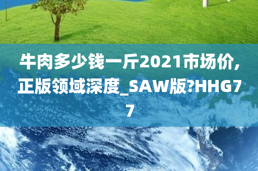 牛肉多少钱一斤2021市场价,正版领域深度_SAW版?HHG77