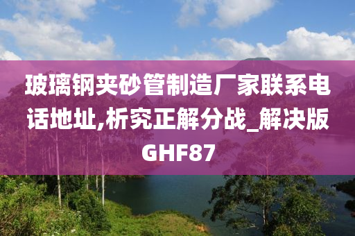 玻璃钢夹砂管制造厂家联系电话地址,析究正解分战_解决版GHF87