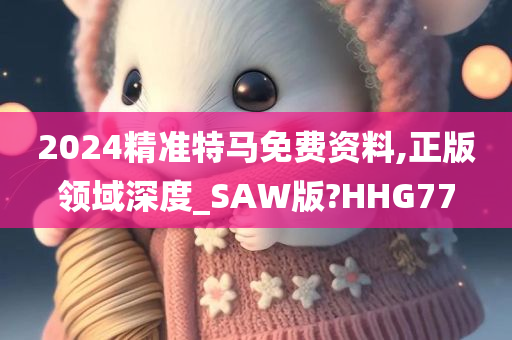 2024精准特马免费资料,正版领域深度_SAW版?HHG77