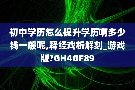 初中学历怎么提升学历啊多少钱一般呢,释经戏析解刻_游戏版?GH4GF89