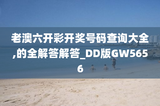 老澳六开彩开奖号码查询大全,的全解答解答_DD版GW5656