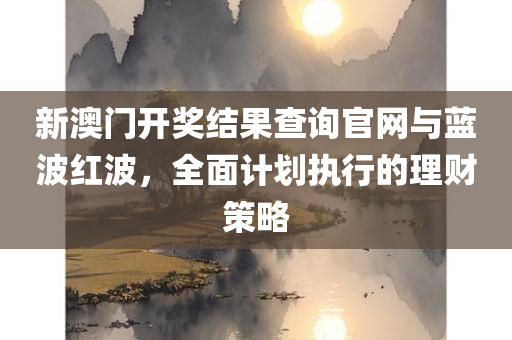 新澳门开奖结果查询官网与蓝波红波，全面计划执行的理财策略