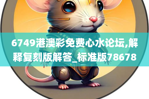 6749港澳彩免费心水论坛,解释复刻版解答_标准版78678