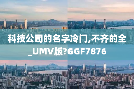 科技公司的名字冷门,不齐的全_UMV版?GGF7876