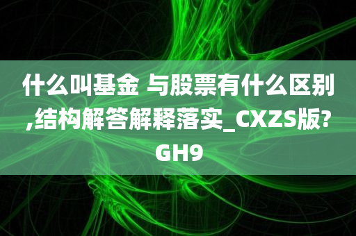 什么叫基金 与股票有什么区别,结构解答解释落实_CXZS版?GH9