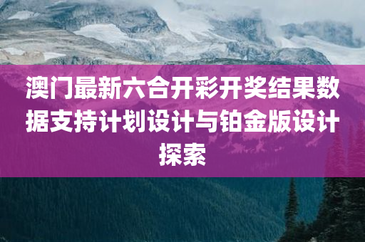 澳门最新六合开彩开奖结果数据支持计划设计与铂金版设计探索