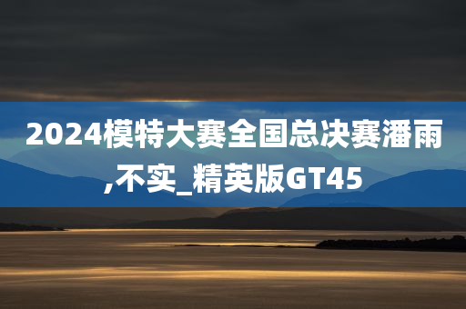 2024模特大赛全国总决赛潘雨,不实_精英版GT45