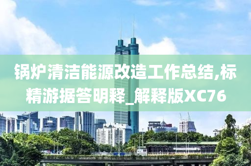 锅炉清洁能源改造工作总结,标精游据答明释_解释版XC76