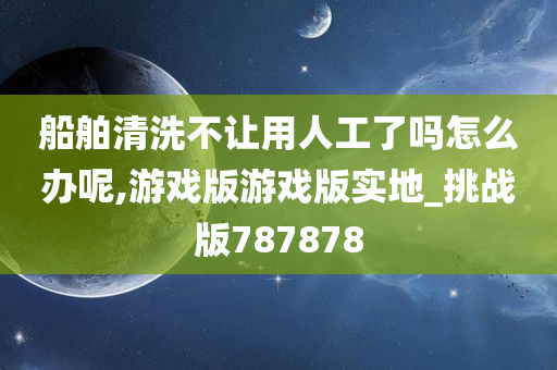 船舶清洗不让用人工了吗怎么办呢,游戏版游戏版实地_挑战版787878