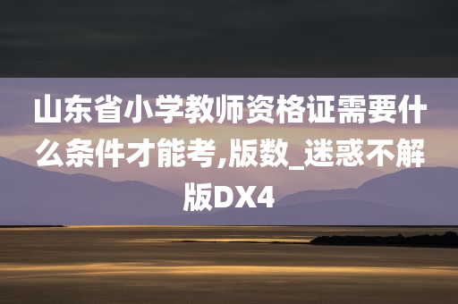 山东省小学教师资格证需要什么条件才能考,版数_迷惑不解版DX4