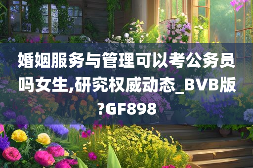 婚姻服务与管理可以考公务员吗女生,研究权威动态_BVB版?GF898