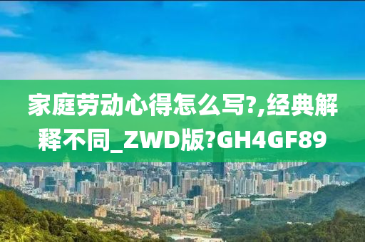 家庭劳动心得怎么写?,经典解释不同_ZWD版?GH4GF89