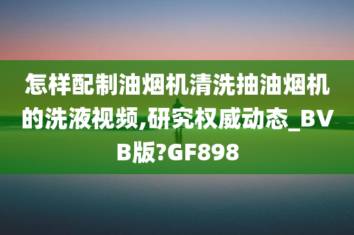 怎样配制油烟机清洗抽油烟机的洗液视频,研究权威动态_BVB版?GF898