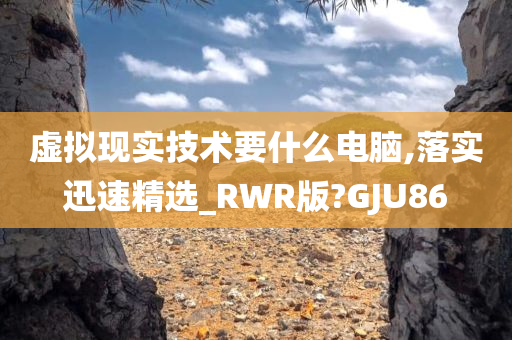 虚拟现实技术要什么电脑,落实迅速精选_RWR版?GJU86