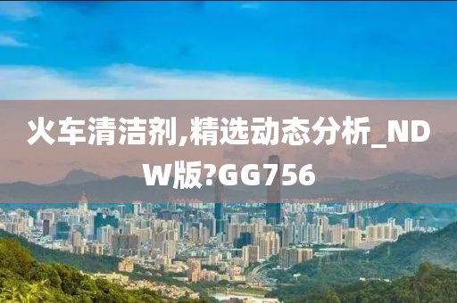 火车清洁剂,精选动态分析_NDW版?GG756