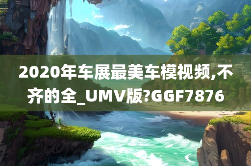 2020年车展最美车模视频,不齐的全_UMV版?GGF7876