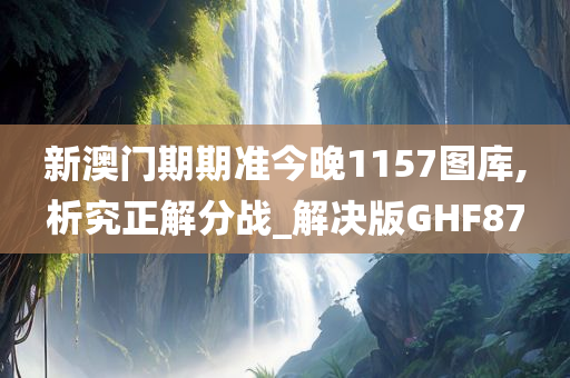 新澳门期期准今晚1157图库,析究正解分战_解决版GHF87